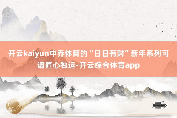 开云kaiyun中乔体育的“日日有财”新年系列可谓匠心独运-开云综合体育app