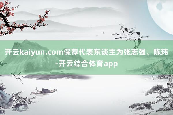 开云kaiyun.com保荐代表东谈主为张志强、陈玮-开云综合体育app