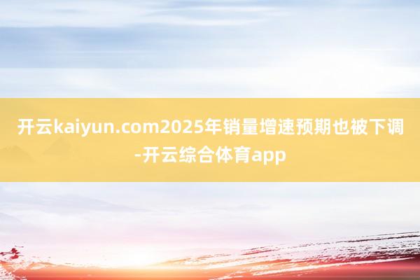 开云kaiyun.com2025年销量增速预期也被下调-开云综合体育app