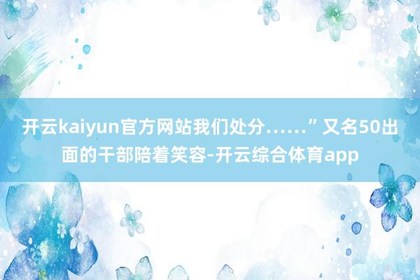 开云kaiyun官方网站我们处分……”又名50出面的干部陪着笑容-开云综合体育app