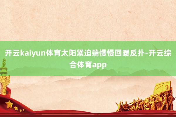 开云kaiyun体育太阳紧迫端慢慢回暖反扑-开云综合体育app