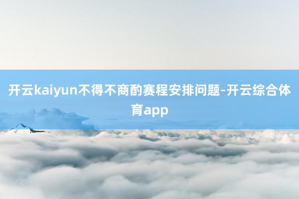 开云kaiyun不得不商酌赛程安排问题-开云综合体育app