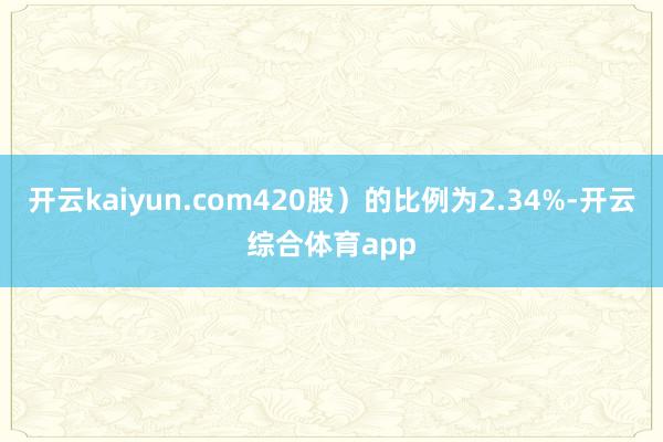 开云kaiyun.com420股）的比例为2.34%-开云综合体育app