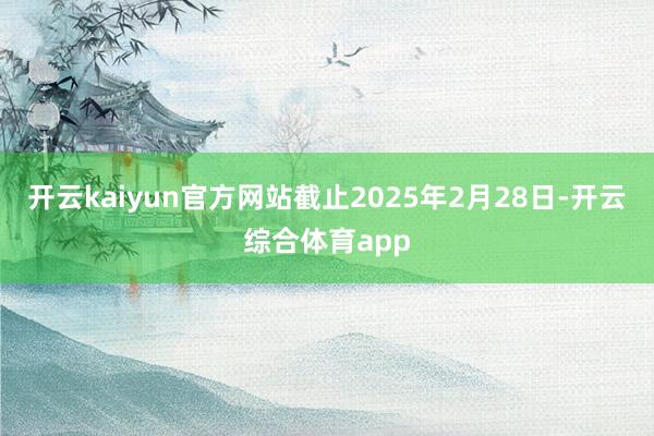 开云kaiyun官方网站截止2025年2月28日-开云综合体育app