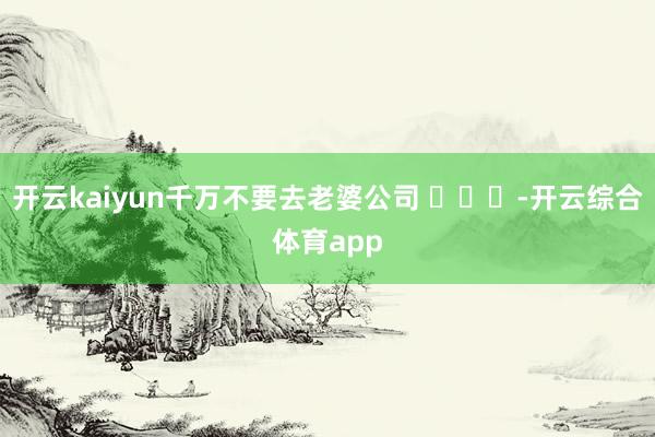 开云kaiyun千万不要去老婆公司 ​​​-开云综合体育app
