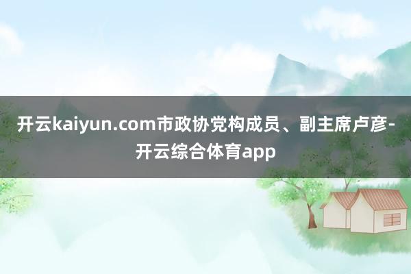 开云kaiyun.com市政协党构成员、副主席卢彦-开云综合体育app