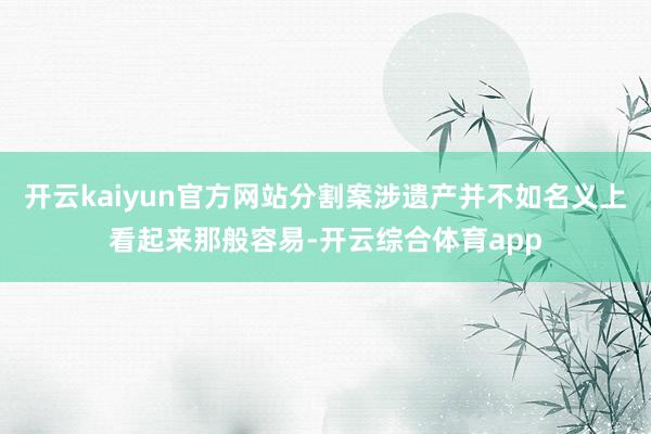 开云kaiyun官方网站分割案涉遗产并不如名义上看起来那般容易-开云综合体育app